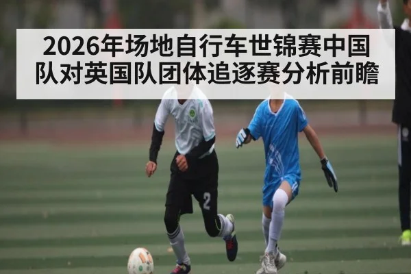 2026年场地自行车世锦赛中国队对英国队团体追逐赛分析前瞻