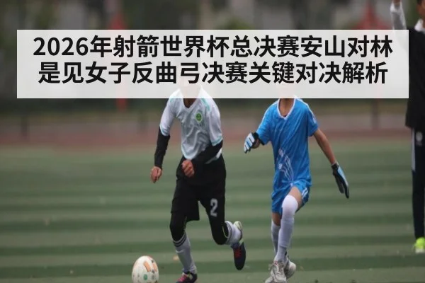 2026年射箭世界杯总决赛安山对林是见女子反曲弓决赛关键对决解析